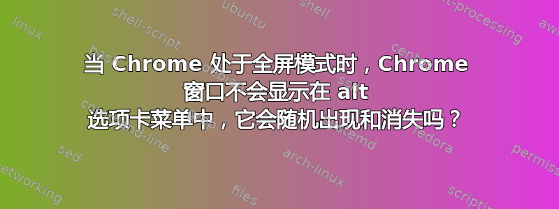 当 Chrome 处于全屏模式时，Chrome 窗口不会显示在 alt 选项卡菜单中，它会随机出现和消失吗？