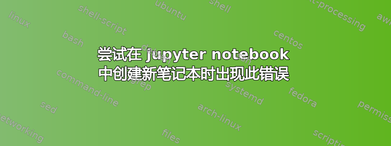 尝试在 jupyter notebook 中创建新笔记本时出现此错误