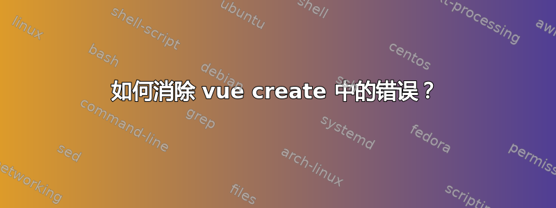 如何消除 vue create 中的错误？