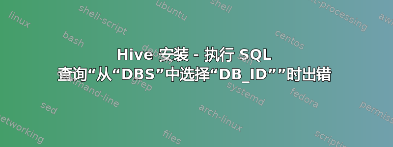 Hive 安装 - 执行 SQL 查询“从“DBS”中选择“DB_ID””时出错