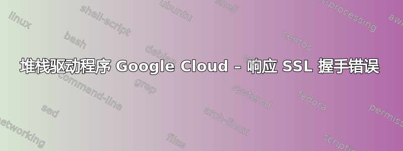 堆栈驱动程序 Google Cloud – 响应 SSL 握手错误