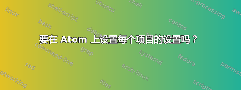 要在 Atom 上设置每个项目的设置吗？