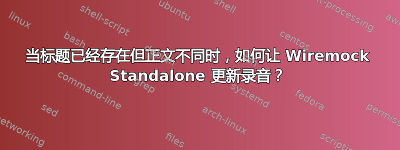 当标题已经存在但正文不同时，如何让 Wiremock Standalone 更新录音？