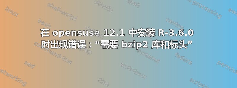 在 opensuse 12.1 中安装 R-3.6.0 时出现错误：“需要 bzip2 库和标头”