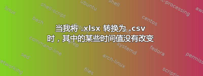 当我将 .xlsx 转换为 .csv 时，其中的某些时间值没有改变