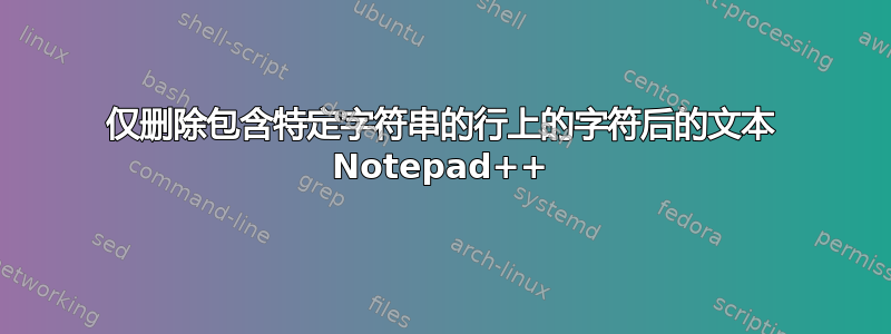 仅删除包含特定字符串的行上的字符后的文本 Notepad++