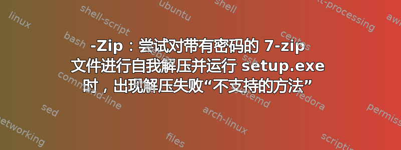 7-Zip：尝试对带有密码的 7-zip 文件进行自我解压并运行 setup.exe 时，出现解压失败“不支持的方法”