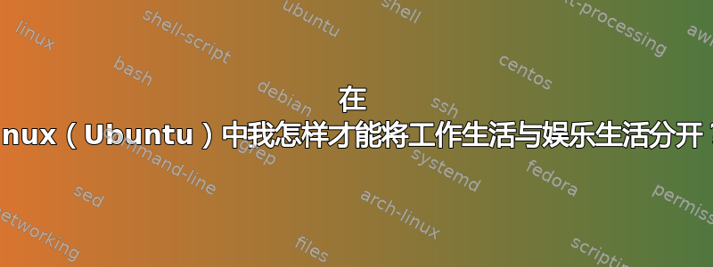 在 Linux（Ubuntu）中我怎样才能将工作生活与娱乐生活分开？