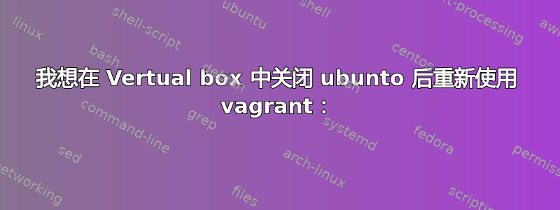 我想在 Vertual box 中关闭 ubunto 后重新使用 vagrant：