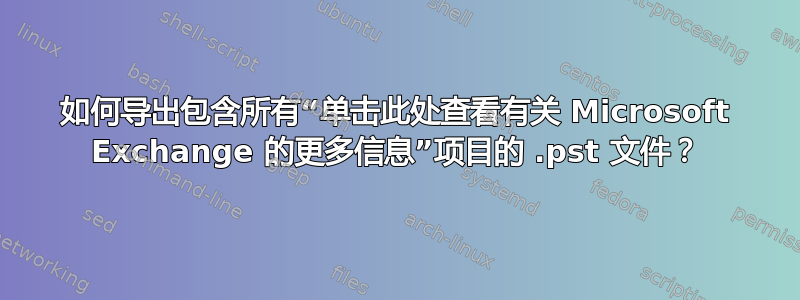 如何导出包含所有“单击此处查看有关 Microsoft Exchange 的更多信息”项目的 .pst 文件？