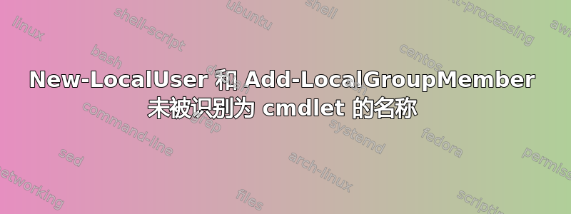 New-LocalUser 和 Add-LocalGroupMember 未被识别为 cmdlet 的名称