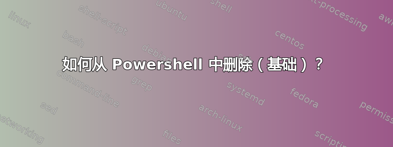 如何从 Powershell 中删除（基础）？