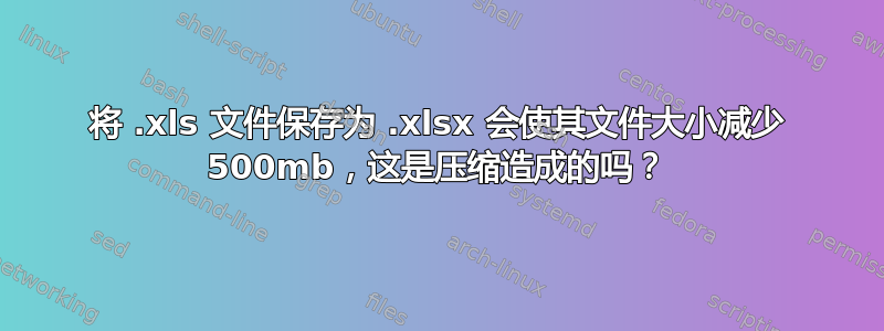 将 .xls 文件保存为 .xlsx 会使其文件大小减少 500mb，这是压缩造成的吗？