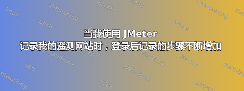 当我使用 JMeter 记录我的遥测网站时，登录后记录的步​​骤不断增加