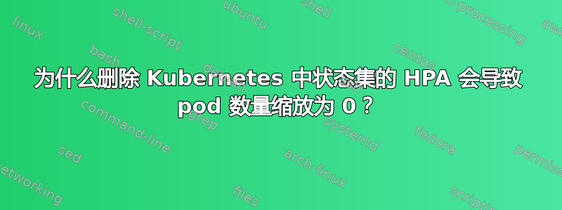 为什么删除 Kubernetes 中状态集的 HPA 会导致 pod 数量缩放为 0？