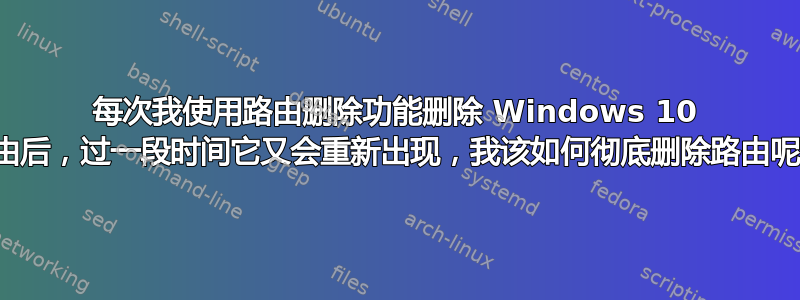 每次我使用路由删除功能删除 Windows 10 路由后，过一段时间它又会重新出现，我该如何彻底删除路由呢？