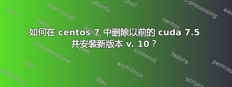 如何在 centos 7 中删除以前的 cuda 7.5 并安装新版本 v. 10？