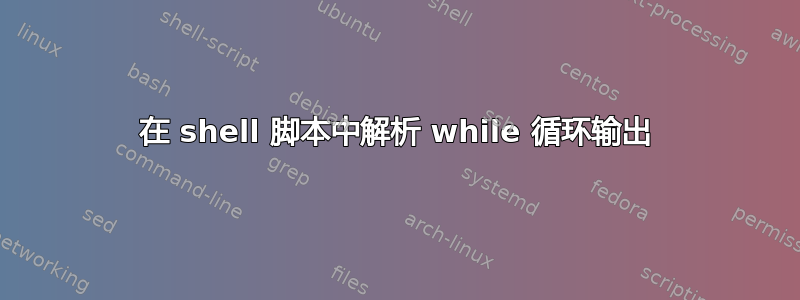 在 shell 脚本中解析 while 循环输出