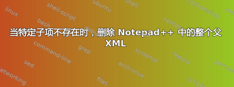 当特定子项不存在时，删除 Notepad++ 中的整个父 XML