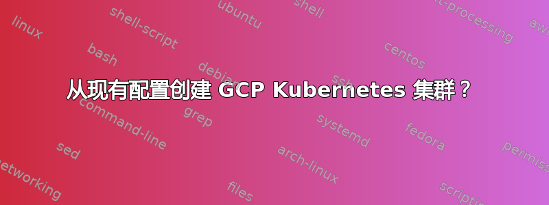 从现有配置创建 GCP Kubernetes 集群？