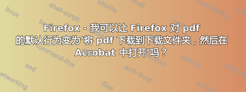 Firefox - 我可以让 Firefox 对 pdf 的默认行为变为‘将 pdf 下载到下载文件夹，然后在 Acrobat 中打开’吗？