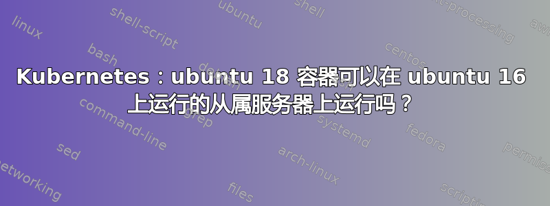 Kubernetes：ubuntu 18 容器可以在 ubuntu 16 上运行的从属服务器上运行吗？
