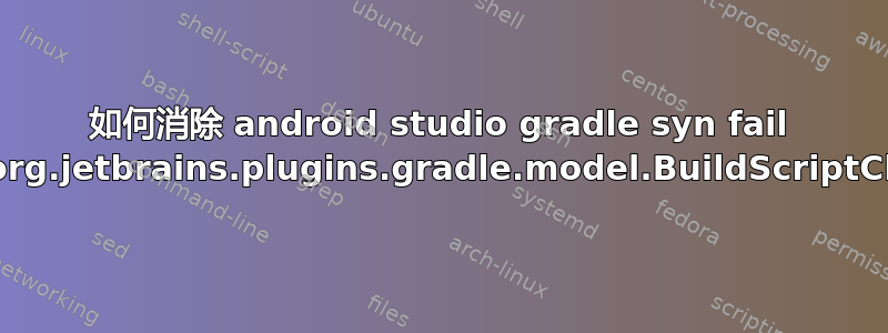 如何消除 android studio gradle syn fail 中的错误构建模型'org.jetbrains.plugins.gradle.model.BuildScriptClasspathModel'