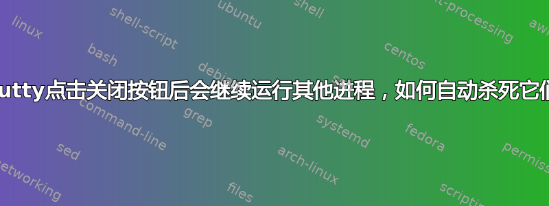 Putty点击关闭按钮后会继续运行其他进程，如何自动杀死它们