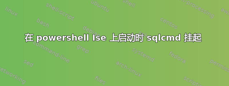 在 powershell Ise 上启动时 sqlcmd 挂起