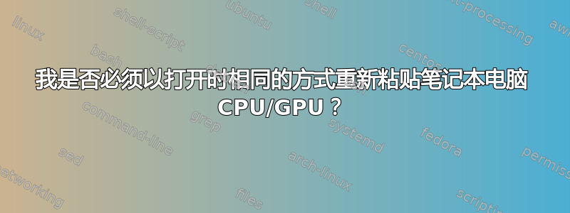 我是否必须以打开时相同的方式重新粘贴笔记本电脑 CPU/GPU？