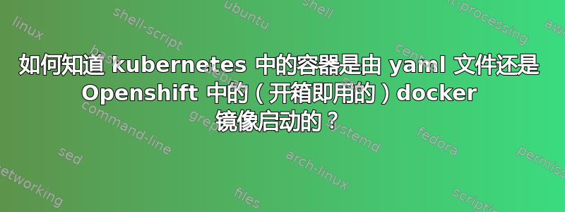 如何知道 kubernetes 中的容器是由 yaml 文件还是 Openshift 中的（开箱即用的）docker 镜像启动的？