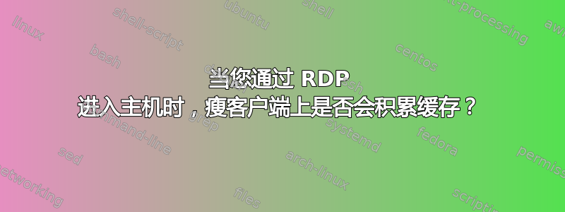 当您通过 RDP 进入主机时，瘦客户端上是否会积累缓存？