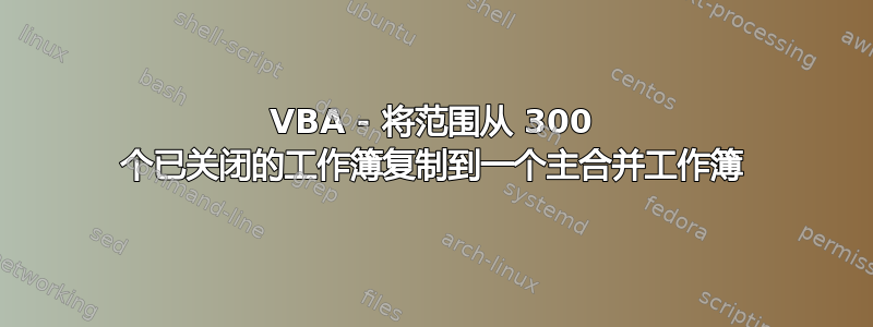 VBA - 将范围从 300 个已关闭的工作簿复制到一个主合并工作簿