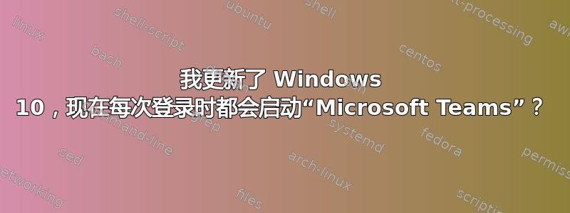 我更新了 Windows 10，现在每次登录时都会启动“Microsoft Teams”？