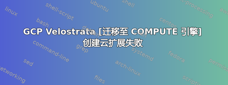 GCP Velostrata [迁移至 COMPUTE 引擎] 创建云扩展失败