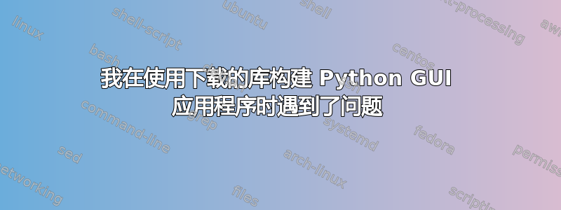 我在使用下载的库构建 Python GUI 应用程序时遇到了问题