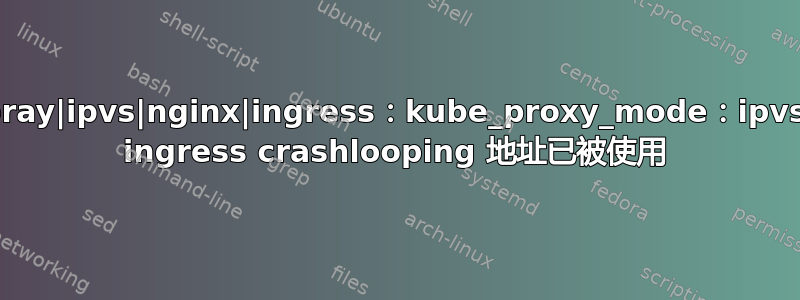 kubespray|ipvs|nginx|ingress：kube_proxy_mode：ipvs|nginx ingress crashlooping 地址已被使用