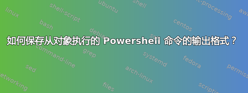 如何保存从对象执行的 Powershell 命令的输出格式？