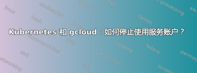 Kubernetes 和 gcloud：如何停止使用服务账户？