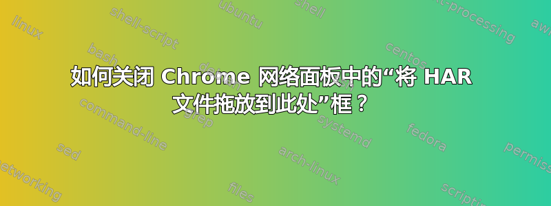 如何关闭 Chrome 网络面板中的“将 HAR 文件拖放到此处”框？