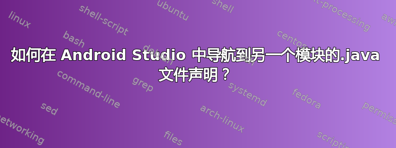 如何在 Android Studio 中导航到另一个模块的.java 文件声明？