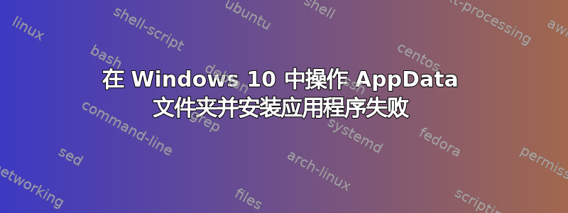 在 Windows 10 中操作 AppData 文件夹并安装应用程序失败