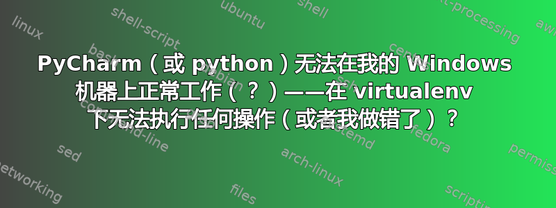 PyCharm（或 python）无法在我的 Windows 机器上正常工作（？）——在 virtualenv 下无法执行任何操作（或者我做错了）？