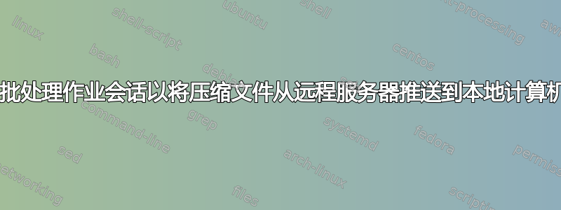 如何获取批处理作业会话以将压缩文件从远程服务器推送到本地计算机/服务器