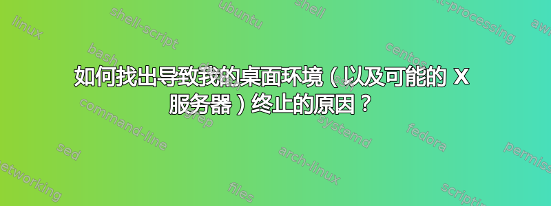 如何找出导致我的桌面环境（以及可能的 X 服务器）终止的原因？