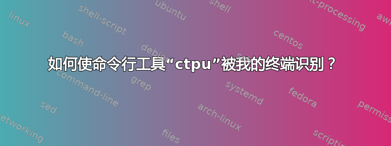 如何使命令行工具“ctpu”被我的终端识别？