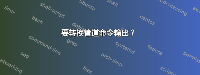 要转换管道命令输出？