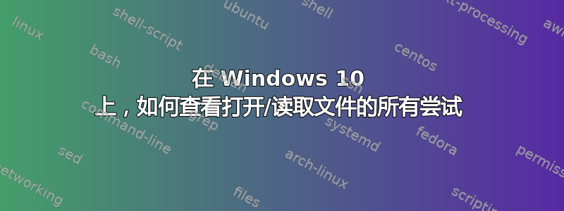 在 Windows 10 上，如何查看打开/读取文件的所有尝试