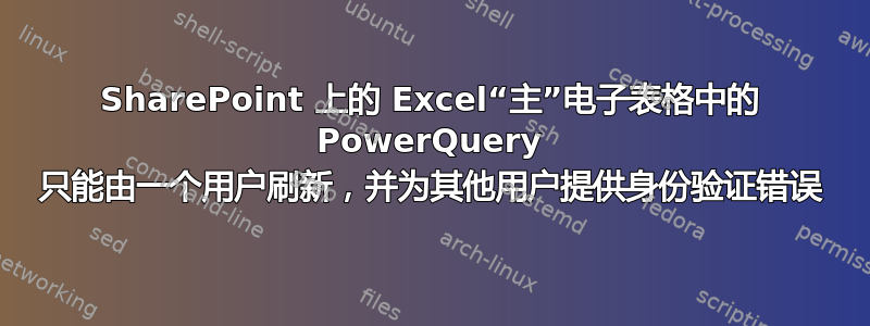 SharePoint 上的 Excel“主”电子表格中的 PowerQuery 只能由一个用户刷新，并为其他用户提供身份验证错误