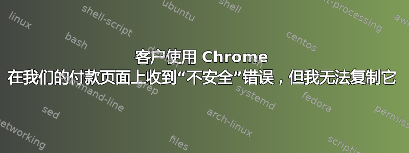 客户使用 Chrome 在我们的付款页面上收到“不安全”错误，但我无法复制它